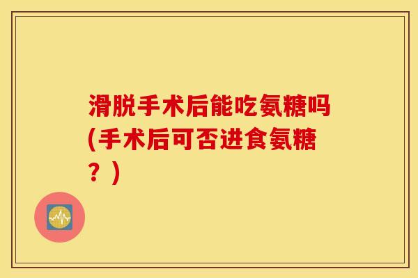 滑脱手术后能吃氨糖吗(手术后可否进食氨糖?) 滑脱手术后能吃氨糖吗(手术后可否进食氨糖?)