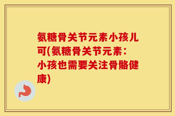 氨糖骨关节元素小孩儿可(氨糖骨关节元素：小孩也需要关注骨骼健康)