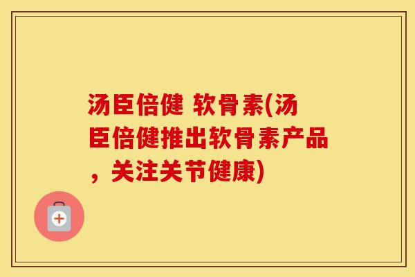 汤臣倍健 软骨素(汤臣倍健推出软骨素产品，关注关节健康)