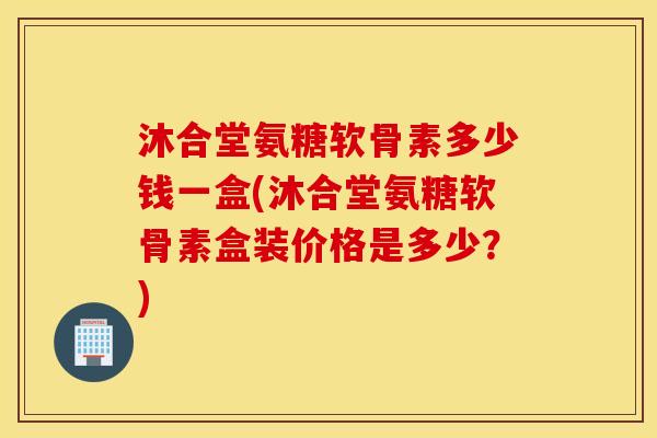 沐合堂氨糖软骨素多少钱一盒(沐合堂氨糖软骨素盒装价格是多少?) 沐合堂氨糖软骨素多少钱一盒(沐合堂氨糖软骨素盒装价格是多少?)