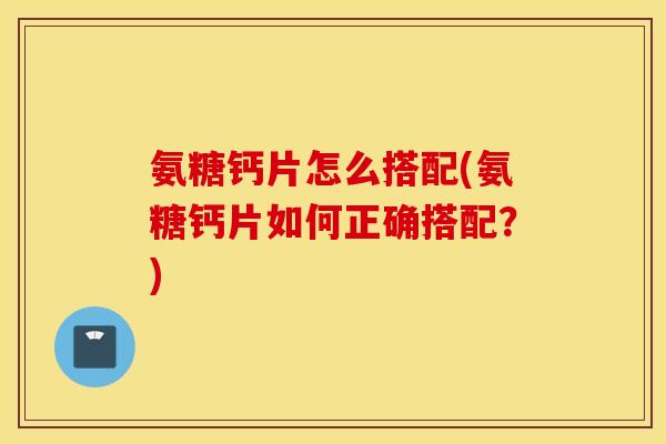 氨糖钙片怎么搭配(氨糖钙片如何正确搭配?) 氨糖钙片怎么搭配(氨糖钙片如何正确搭配?)