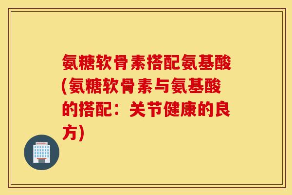 氨糖软骨素搭配氨基酸(氨糖软骨素与氨基酸的搭配:关节健康的良方) 氨糖软骨素搭配氨基酸(氨糖软骨素与氨基酸的搭配:关节健康的良方)