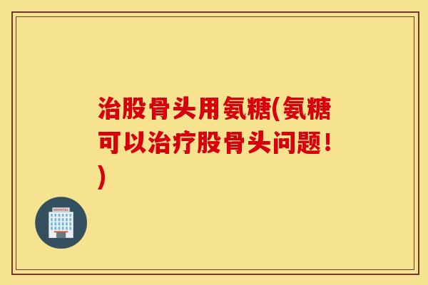 股骨头用氨糖(氨糖可以股骨头问题!) 股骨头用氨糖(氨糖可以股骨头问题!)