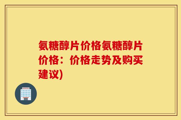 氨糖醇片价格氨糖醇片价格：价格走势及购买建议)
