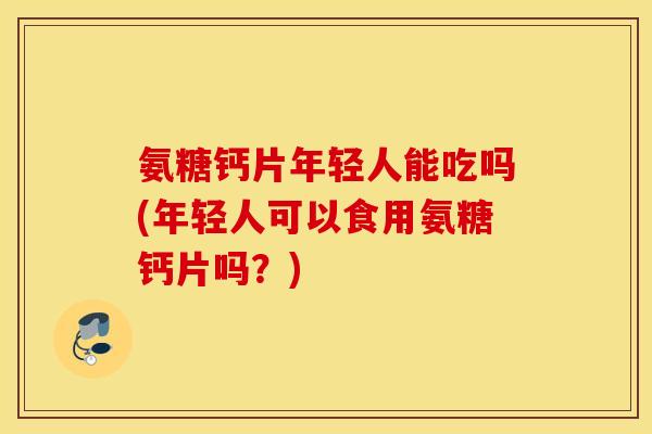 氨糖钙片年轻人能吃吗(年轻人可以食用氨糖钙片吗？)