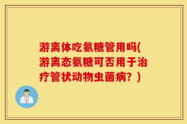 游离体吃氨糖管用吗(游离态氨糖可否用于管状动物虫菌？)