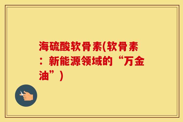 海硫酸软骨素(软骨素:新能源领域的“万金油”) 海硫酸软骨素(软骨素:新能源领域的“万金油”)
