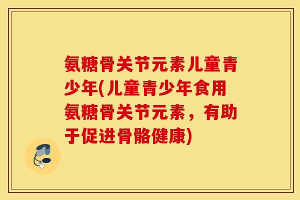 氨糖骨关节元素儿童青少年(儿童青少年食用氨糖骨关节元素,有助于促进骨骼健康) 氨糖骨关节元素儿童青少年(儿童青少年食用氨糖骨关节元素,有助于促进骨骼健康)