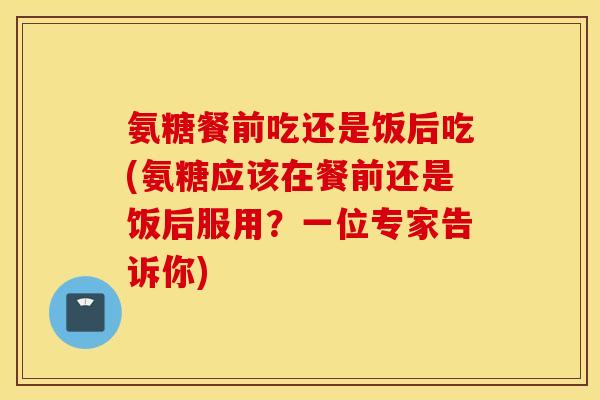 氨糖餐前吃还是饭后吃(氨糖应该在餐前还是饭后服用?一位专家告诉你) 氨糖餐前吃还是饭后吃(氨糖应该在餐前还是饭后服用?一位专家告诉你)
