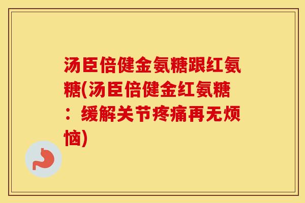 汤臣倍健金氨糖跟红氨糖(汤臣倍健金红氨糖：缓解关节再无烦恼)