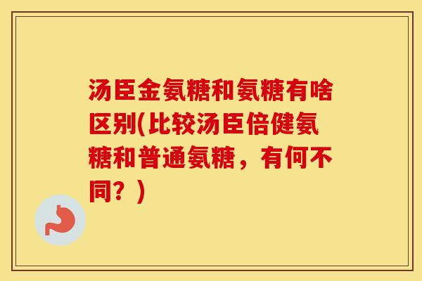 汤臣金氨糖和氨糖有啥区别(比较汤臣倍健氨糖和普通氨糖，有何不同？)