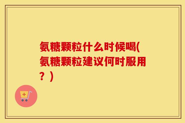 氨糖颗粒什么时候喝(氨糖颗粒建议何时服用?) 氨糖颗粒什么时候喝(氨糖颗粒建议何时服用?)