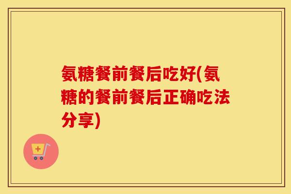 氨糖餐前餐后吃好(氨糖的餐前餐后正确吃法分享) 氨糖餐前餐后吃好(氨糖的餐前餐后正确吃法分享)