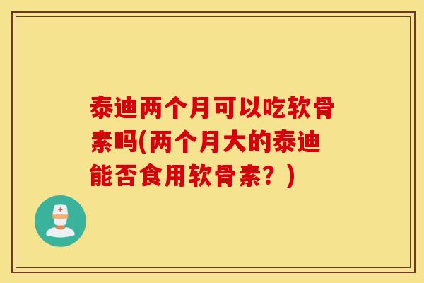 泰迪两个月可以吃软骨素吗(两个月大的泰迪能否食用软骨素?) 泰迪两个月可以吃软骨素吗(两个月大的泰迪能否食用软骨素?)