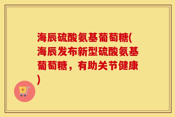 海辰硫酸氨基葡萄糖(海辰发布新型硫酸氨基葡萄糖,有助关节健康) 海辰硫酸氨基葡萄糖(海辰发布新型硫酸氨基葡萄糖,有助关节健康)