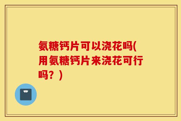 氨糖钙片可以浇花吗(用氨糖钙片来浇花可行吗？)