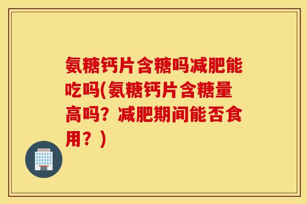 氨糖钙片含糖吗能吃吗(氨糖钙片含糖量高吗？期间能否食用？)