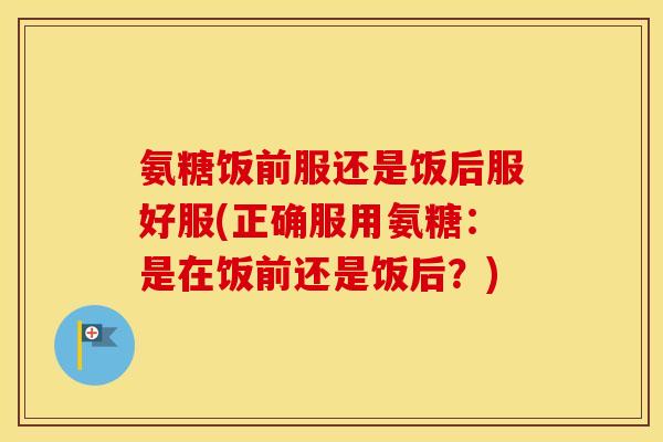 氨糖饭前服还是饭后服好服(正确服用氨糖：是在饭前还是饭后？)