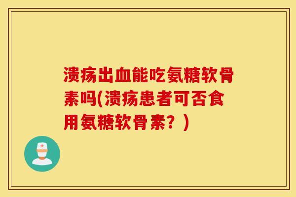溃疡出能吃氨糖软骨素吗(溃疡患者可否食用氨糖软骨素？)