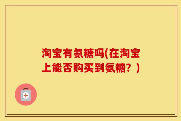 淘宝有氨糖吗(在淘宝上能否购买到氨糖?) 淘宝有氨糖吗(在淘宝上能否购买到氨糖?)