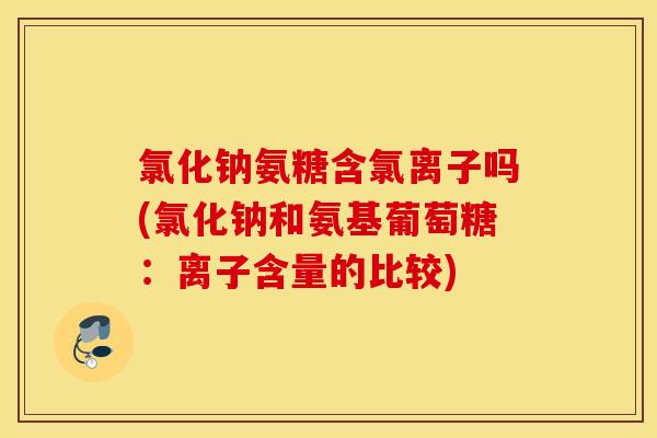 氯化钠氨糖含氯离子吗(氯化钠和氨基葡萄糖：离子含量的比较)