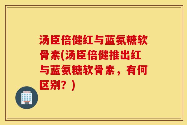 汤臣倍健红与蓝氨糖软骨素(汤臣倍健推出红与蓝氨糖软骨素,有何区别?) 汤臣倍健红与蓝氨糖软骨素(汤臣倍健推出红与蓝氨糖软骨素,有何区别?)