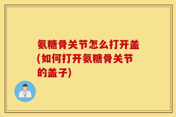 氨糖骨关节怎么打开盖(如何打开氨糖骨关节的盖子)