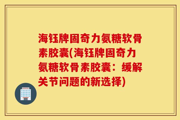 海钰牌固奇力氨糖软骨素胶囊(海钰牌固奇力氨糖软骨素胶囊：缓解关节问题的新选择)