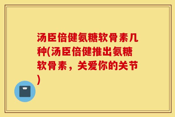 汤臣倍健氨糖软骨素几种(汤臣倍健推出氨糖软骨素，关爱你的关节)