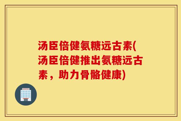 汤臣倍健氨糖远古素(汤臣倍健推出氨糖远古素，助力骨骼健康)