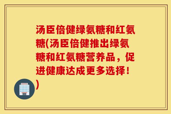 汤臣倍健绿氨糖和红氨糖(汤臣倍健推出绿氨糖和红氨糖营养品，促进健康达成更多选择！)
