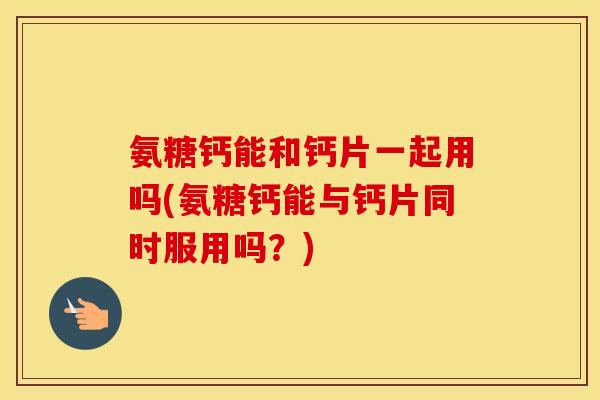 氨糖钙能和钙片一起用吗(氨糖钙能与钙片同时服用吗？)