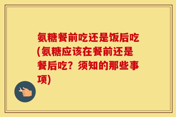 氨糖餐前吃还是饭后吃(氨糖应该在餐前还是餐后吃？须知的那些事项)