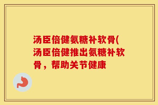 汤臣倍健氨糖补软骨(汤臣倍健推出氨糖补软骨，帮助关节健康