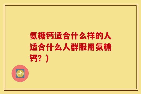 氨糖钙适合什么样的人适合什么人群服用氨糖钙?) 氨糖钙适合什么样的人适合什么人群服用氨糖钙?)