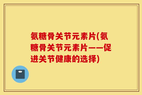 氨糖骨关节元素片(氨糖骨关节元素片——促进关节健康的选择)