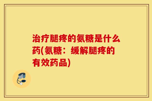 腿疼的氨糖是什么药(氨糖:缓解腿疼的有效药品) 腿疼的氨糖是什么药(氨糖:缓解腿疼的有效药品)