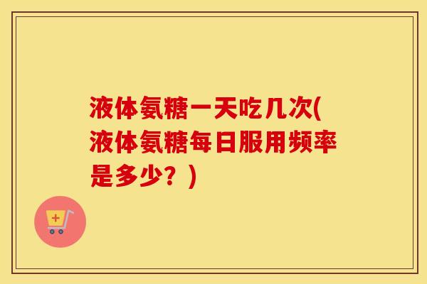 液体氨糖一天吃几次(液体氨糖每日服用频率是多少?) 液体氨糖一天吃几次(液体氨糖每日服用频率是多少?)