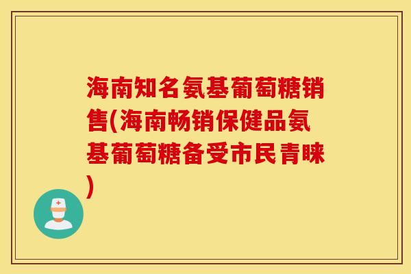 海南知名氨基葡萄糖销售(海南畅销保健品氨基葡萄糖备受市民青睐) 海南知名氨基葡萄糖销售(海南畅销保健品氨基葡萄糖备受市民青睐)
