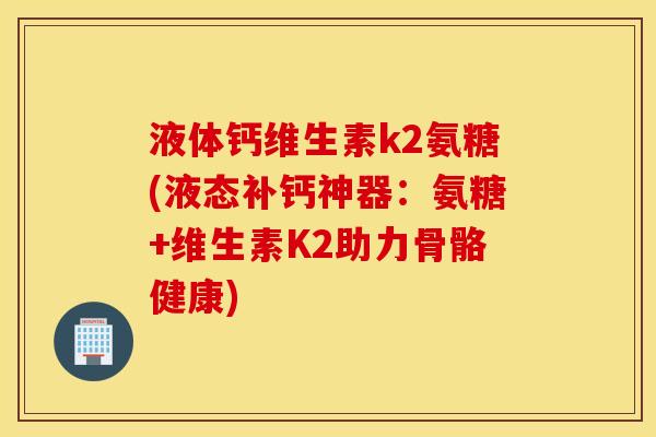 液体钙维生素k2氨糖(液态补钙神器:氨糖+维生素K2助力骨骼健康) 液体钙维生素k2氨糖(液态补钙神器:氨糖+维生素K2助力骨骼健康)