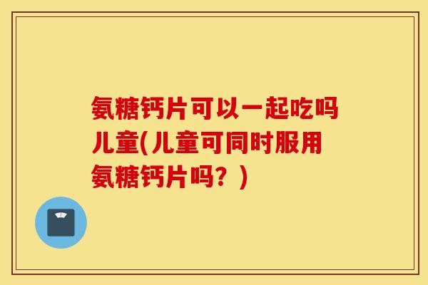 氨糖钙片可以一起吃吗儿童(儿童可同时服用氨糖钙片吗？)