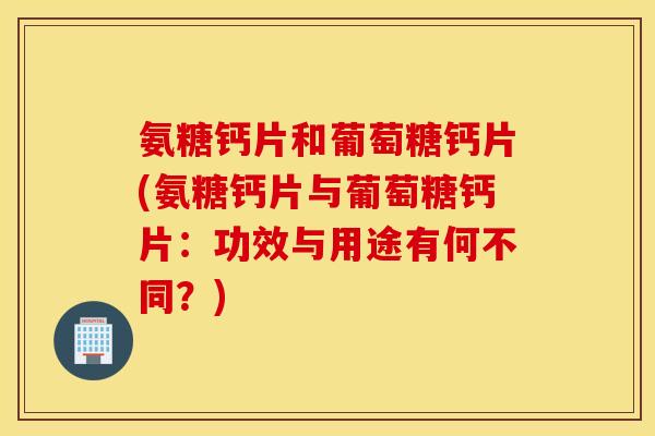 氨糖钙片和葡萄糖钙片(氨糖钙片与葡萄糖钙片：功效与用途有何不同？)