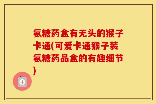 氨糖药盒有无头的猴子卡通(可爱卡通猴子装氨糖药品盒的有趣细节) 氨糖药盒有无头的猴子卡通(可爱卡通猴子装氨糖药品盒的有趣细节)