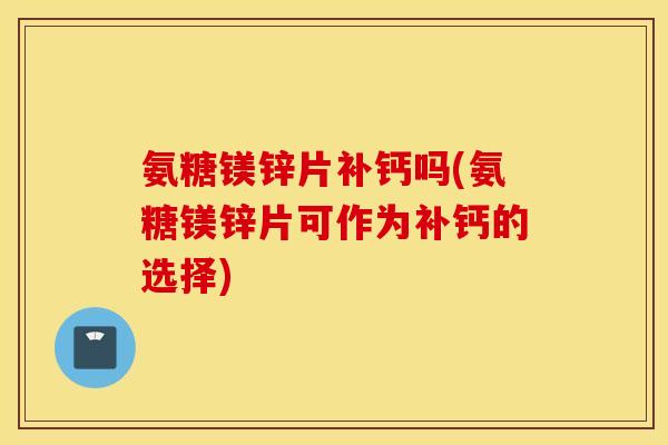 氨糖镁锌片补钙吗(氨糖镁锌片可作为补钙的选择)