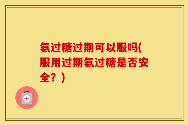 氨过糖过期可以服吗(服用过期氨过糖是否安全？)