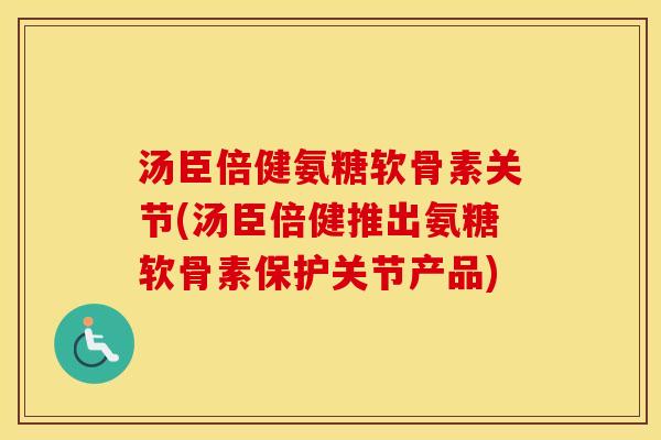 汤臣倍健氨糖软骨素关节(汤臣倍健推出氨糖软骨素保护关节产品)