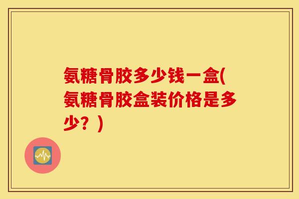 氨糖骨胶多少钱一盒(氨糖骨胶盒装价格是多少?) 氨糖骨胶多少钱一盒(氨糖骨胶盒装价格是多少?)