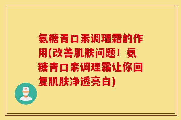 氨糖青口素调理霜的作用(改善问题!氨糖青口素调理霜让你回复净透亮白) 氨糖青口素调理霜的作用(改善问题!氨糖青口素调理霜让你回复净透亮白)