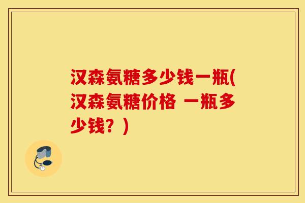 汉森氨糖多少钱一瓶(汉森氨糖价格 一瓶多少钱？)