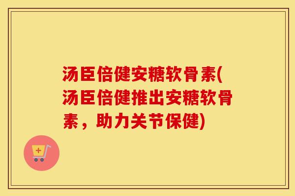 汤臣倍健安糖软骨素(汤臣倍健推出安糖软骨素,助力关节保健) 汤臣倍健安糖软骨素(汤臣倍健推出安糖软骨素,助力关节保健)